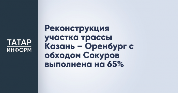 Реконструкция участка трассы Казань – Оренбург с обходом Сокуров выполнена на 65%