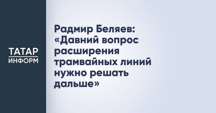 Радмир Беляев: «Давний вопрос расширения трамвайных линий нужно решать дальше»