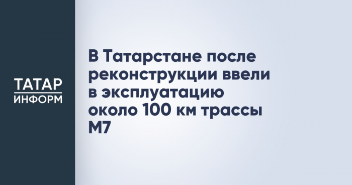 В Татарстане после реконструкции ввели в эксплуатацию около 100 км трассы М7