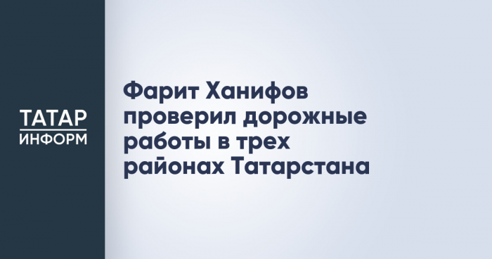 Фарит Ханифов проверил дорожные работы в трех районах Татарстана